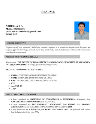 RESUME
ABDULLA B A
Mobile: +971502028093
Email: abdullahmalu9@gmail.com
Dubai, UAE
To prove myself as a dedicated, skilled and energetic engineer in a progressive organization that gives me
scope to apply my knowledge and skill and to be a member of a team that dynamic works towards success and
growth of the organization.
I have tested “THE EFFECT OF TiO2 PARTICLE ON MECHANICAL PROPERTIES OF ALUMINIUM
6061-TIO2 COMPOSITES” in college graduate level project work.
TRAINING IN FOLLOWING SOFTWARE:-
 CAED – COMPUTER AIDED ENGINEERING DRAWING
 CAMD- COMPUTER AIDED MACHINE DRAWING
 CAD - COMPUTER AIDED MODELLING & ANALYSIS
 CIM
 AutoCAD 2D
 Ansys
 I have completed my BACHELOR OF ENGINEERING in MECHANICAL department from
CANARA ENGINEERING COLLEGE in the year 2013.
 I have persuaded my PRE UNIVERSITY EDUCATION from HHSIBS HSS EDNEER,
KASARAGOD which is an KERALA STATE BOARD OF EDUCATION in 2008.
 I have persuaded my SCHOOLING from KUNIL EDUCATION TRUST in affiliation with central
board of education in the year 2006.
CAREER OBJECTIVE
EDUCATIONAL QUALIFICATION
PROJECT AND TRAINING DETAILS
 