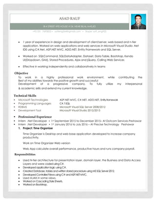 ASAD RAUF
I8-4 STREET #90 HOUSE # 04, NEAR BILAL MASJID
+92 331 7695823 ▪ softeng264@gmail.com ▪ Skype: soft_eng922
 1 year of experience in design and development of client/server, web based and n-tier
application. Worked on web applications and web services in Microsoft Visual Studio .Net
IDE using C#.Net, ASP.NET MVC, ADO.NET, Entity Framework and SQL Server.
 Worked on SQLCommand, SQLDataAdapter, Dataset, Data Table, Bootstrap, Kendo
UI(Dropdown, Grid), Stored Procedures, Ajax and jQuery, Calling Web Services
 Effective in working independently and collaboratively in teams
Objective
To work in a highly professional work environment, while contributing the
Best of my abilities towards the positive growth and successful
Development of a progressive company. To fully utilize my interpersonal
& academic skills and extend my current knowledge.
Technical Skills
 Microsoft Technologies ASP.NET MVC, C#.NET, ADO.NET, Entityframework
 Programming Languages C#,T-SQL
 RDBMS Microsoft Visual SQL Server 2008/2012
 Development Tool Microsoft Visual Studio 2012/2013
 Professional Experience
 Intern .Net Developer ▪ 1st September 2015 to December 2015– At Dotcom Services Peshawar
 Intern .Net Developer ▪ 1st January 2016 to July 2016 – At Precise Technology Peshawar
1. Project: Time Organizer
Time Organizer is Desktop and web base application developed to increase company
productivity.
Work on Time Organizer Web version
Web App calculate overall performance, productive hours and runs company payroll.
Responsibilities
 Used N-tier architecture for presentation layer, domain layer, the Business and Data Access
Layers and were codedusingC#.
 DevelopedapplicationlogicusingC#.
 CreatedDatabase,tablesandwrittenstoredprocedureusingMSSQLServer2012.
 DevelopedController/ViewsusingC#andASP.NETMVC.
 Used AJAX in some views.
 WorkedonCascadingStyleSheets.
 WorkedonBootstrap.
 