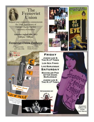 You may very well ask
yourselves, “What exactly is
the Cult of the Eye™? How
did it all begin? What’s in it
for me? How do I get one of
them nifty Fezzes?”
Well there are many
conflicting accounts of the
origin of the Cult of the Eye™,
and more are being created
everyday.(There’snothinglike
a little “Creative Reminisc-
ing”toboostone’sselfworth!)
Perhaps in the future all will
become clear. For now we
must be content with this
humble web site and its utter
lack of useful information.
However, plans are afoot
and as soon as we are prop-
erly motivated we shall make
ourselves known.
The
Feznoviet
Union
Request your company to commemorate
the 234th Anniversary of
Captain Charles Clerke’s
Discovery of Feznovia
Saturday August 18th, 2012
3:00 pm - 5:00 pm
Feznoviet Union EmbassyRm 1703
Regret’s Only
(657) 464-3396
Attire: Fez Only
Drinks Provided
LA Live
Sponsored by
The
Feznoviet
Union
Request your company to commemorate
the 234th Anniversary of
Captain Charles Clerke’s
Discovery of Feznovia
Saturday August 18th, 2012
3:00 pm - 5:00 pm
Feznoviet Union EmbassyRm 1703
Regret’s Only
(657) 464-3396
Attire: Fez Only
Drinks Provided
LA Live
Sponsored by
Sponsored by
Friday
Jason Lee &
The R.I.P Tides
Los Sea Finks
Live Burlesque
Saturday
Bachelor Pad
After Dark
Burlesque
Jason Lee &
The R.I.P Tides
LA Live
Designed
& Built by
COTE
Vice Squad
The Vice SquadPresents
Delegation of Delectation
Essence of Requiescence
Habitation of Gratification
Lounge Suite
C
O
T
E
 
