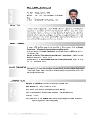 Anil Kumar Chandroth, +971-0563084871, anilchandroth@yahoo.co.in Page 1
OBJECTIVE
CAREER SUMMARY
MAJOR STRENGTHS
ACADEMIC DATA
Bachelor of Commerce from Calicut University, Kerala, India
Pre- Degree from Calicut University, Kerala
High School from Board of Secondary Education, Kerala
Well experience with MS Windows, MS Word, Excel & Power point.
Internet, Outlook
Well proficient in ERP System [MIS/Project monitoring/purchase& inventory
Accounting/Payroll Software system]
B.COM
ERP
To obtaingreat heightswith17 yearsof UAE extensive experience onConstruction
industries in execution of Civil and Mechanical Activities especially water
transmission pipelines, Tanks, Sewerage Systems, R.O plants and substation
buildings where actively participate in various management capacities with
positive approach in the entire growth of the organization and as a part of the
team with confidence, determination and sincerity.
17 years UAE working experience specially in Construction field as Project
Coordinator / Office Administration / Accounts Supervision.
11 years– workedasProject Coordinator withEssa Engineering&Marine Services
LLC , Ajman, U.A.E
6 years- workedas Office Administration/AccountsSupervision- Essa Engineering
& Marine Service LLC., Ajman, U.A.E
7 Years - worked as Accounts Executive cum Office Administrator in M/s. A. B. M.
Pvt. Ltd, Coimbatore, India.
Adaptability, Flexible, Hardworking, Honest, Quick decision making, Optimistic,
Persistence, Team player, confident, interpersonal communication skills, Self-
learning & good listener.
ANIL KUMAR CHANDROTH
PO Box : 1029, Ajman, UAE
Mobile : +971 552211296/0563084871/0554266986
Res. :
E-mail : anilchandroth@yahoo.co.in
RESUME
 