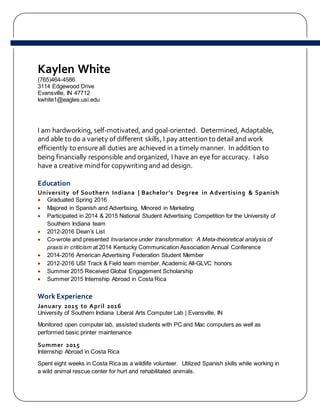 Kaylen White
(765)464-4586
3114 Edgewood Drive
Evansville, IN 47712
kwhite1@eagles.usi.edu
I am hardworking, self-motivated, and goal-oriented. Determined, Adaptable,
and able todo a variety of different skills, I pay attention todetail andwork
efficiently toensureall duties are achieved in a timely manner. In addition to
being financially responsible and organized, I have an eye for accuracy. I also
have a creative mindfor copywriting and ad design.
Education
University of Southern Indiana | Bachelor’s Degree in Advertising & Spanish
 Graduated Spring 2016
 Majored in Spanish and Advertising, Minored in Marketing
 Participated in 2014 & 2015 National Student Advertising Competition for the University of
Southern Indiana team
 2012-2016 Dean’s List
 Co-wrote and presented Invariance under transformation: A Meta-theoretical analysis of
praxis in criticism at 2014 Kentucky Communication Association Annual Conference
 2014-2016 American Advertising Federation Student Member
 2012-2016 USI Track & Field team member, Academic All-GLVC honors
 Summer 2015 Received Global Engagement Scholarship
 Summer 2015 Internship Abroad in Costa Rica
Work Experience
January 2015 to April 2016
University of Southern Indiana Liberal Arts Computer Lab | Evansville, IN
Monitored open computer lab, assisted students with PC and Mac computers as well as
performed basic printer maintenance
Summer 2015
Internship Abroad in Costa Rica
Spent eight weeks in Costa Rica as a wildlife volunteer. Utilized Spanish skills while working in
a wild animal rescue center for hurt and rehabilitated animals.
 