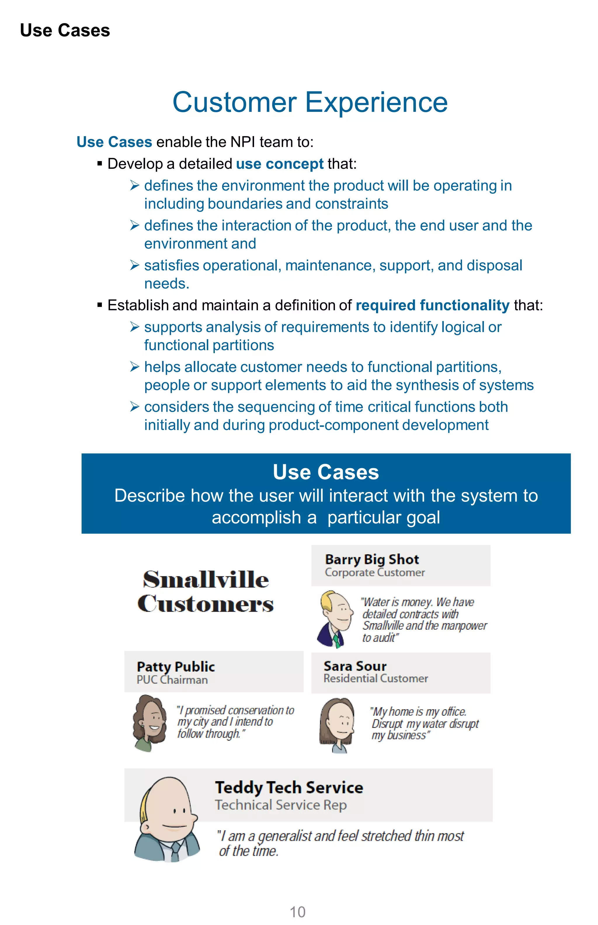 Customer Experience
Use Cases enable the NPI team to:
 Develop a detailed use concept that:
 defines the environment the product will be operating in
including boundaries and constraints
 defines the interaction of the product, the end user and the
environment and
 satisfies operational, maintenance, support, and disposal
needs.
 Establish and maintain a definition of required functionality that:
 supports analysis of requirements to identify logical or
functional partitions
 helps allocate customer needs to functional partitions,
people or support elements to aid the synthesis of systems
 considers the sequencing of time critical functions both
initially and during product-component development
Use Cases
10
Use Cases
Describe how the user will interact with the system to
accomplish a particular goal
 