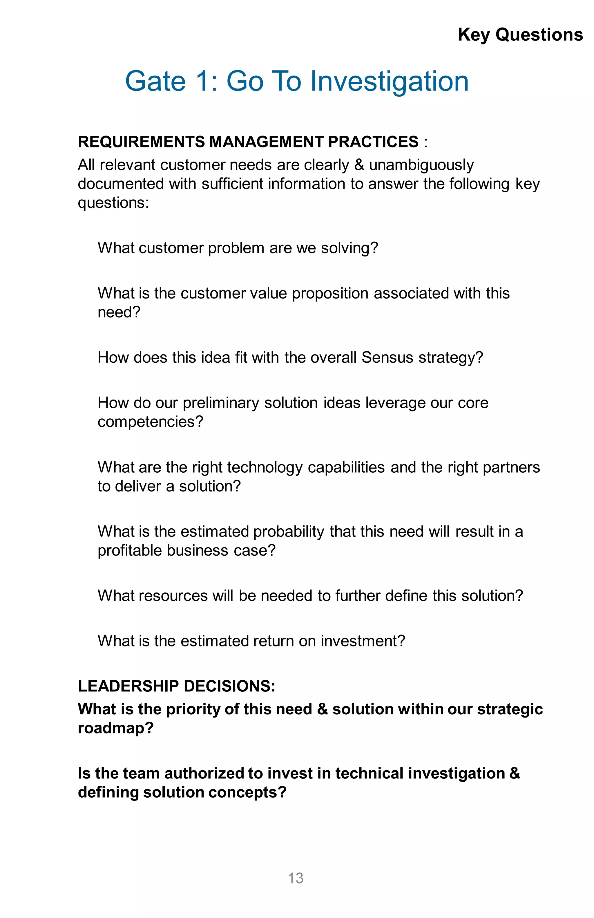 Gate 1: Go To Investigation
REQUIREMENTS MANAGEMENT PRACTICES :
All relevant customer needs are clearly & unambiguously
documented with sufficient information to answer the following key
questions:
What customer problem are we solving?
What is the customer value proposition associated with this
need?
How does this idea fit with the overall Sensus strategy?
How do our preliminary solution ideas leverage our core
competencies?
What are the right technology capabilities and the right partners
to deliver a solution?
What is the estimated probability that this need will result in a
profitable business case?
What resources will be needed to further define this solution?
What is the estimated return on investment?
LEADERSHIP DECISIONS:
What is the priority of this need & solution within our strategic
roadmap?
Is the team authorized to invest in technical investigation &
defining solution concepts?
Key Questions
13
 