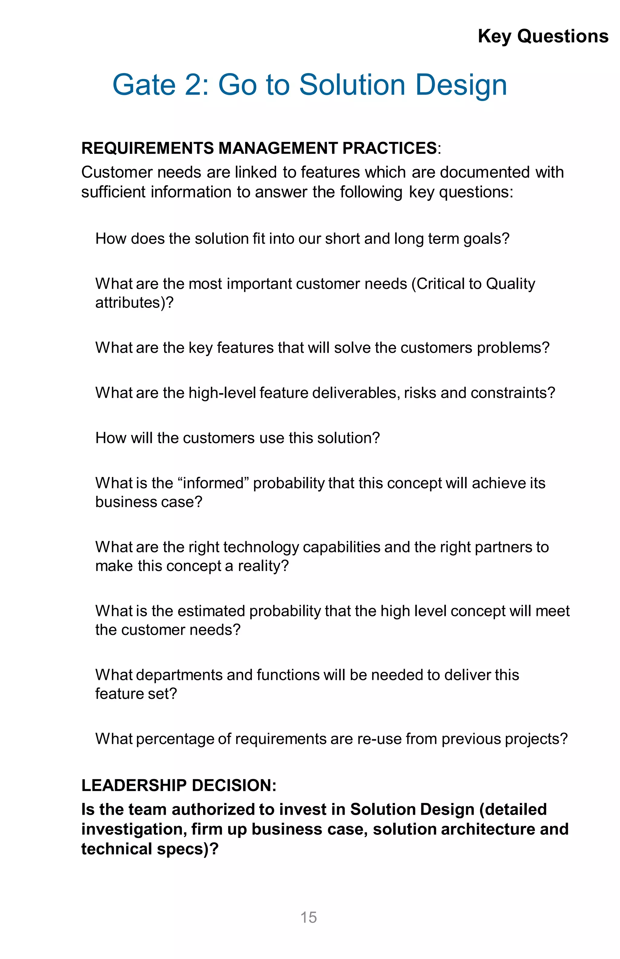 Gate 2: Go to Solution Design
REQUIREMENTS MANAGEMENT PRACTICES:
Customer needs are linked to features which are documented with
sufficient information to answer the following key questions:
How does the solution fit into our short and long term goals?
What are the most important customer needs (Critical to Quality
attributes)?
What are the key features that will solve the customers problems?
What are the high-level feature deliverables, risks and constraints?
How will the customers use this solution?
What is the “informed” probability that this concept will achieve its
business case?
What are the right technology capabilities and the right partners to
make this concept a reality?
What is the estimated probability that the high level concept will meet
the customer needs?
What departments and functions will be needed to deliver this
feature set?
What percentage of requirements are re-use from previous projects?
LEADERSHIP DECISION:
Is the team authorized to invest in Solution Design (detailed
investigation, firm up business case, solution architecture and
technical specs)?
Key Questions
15
 