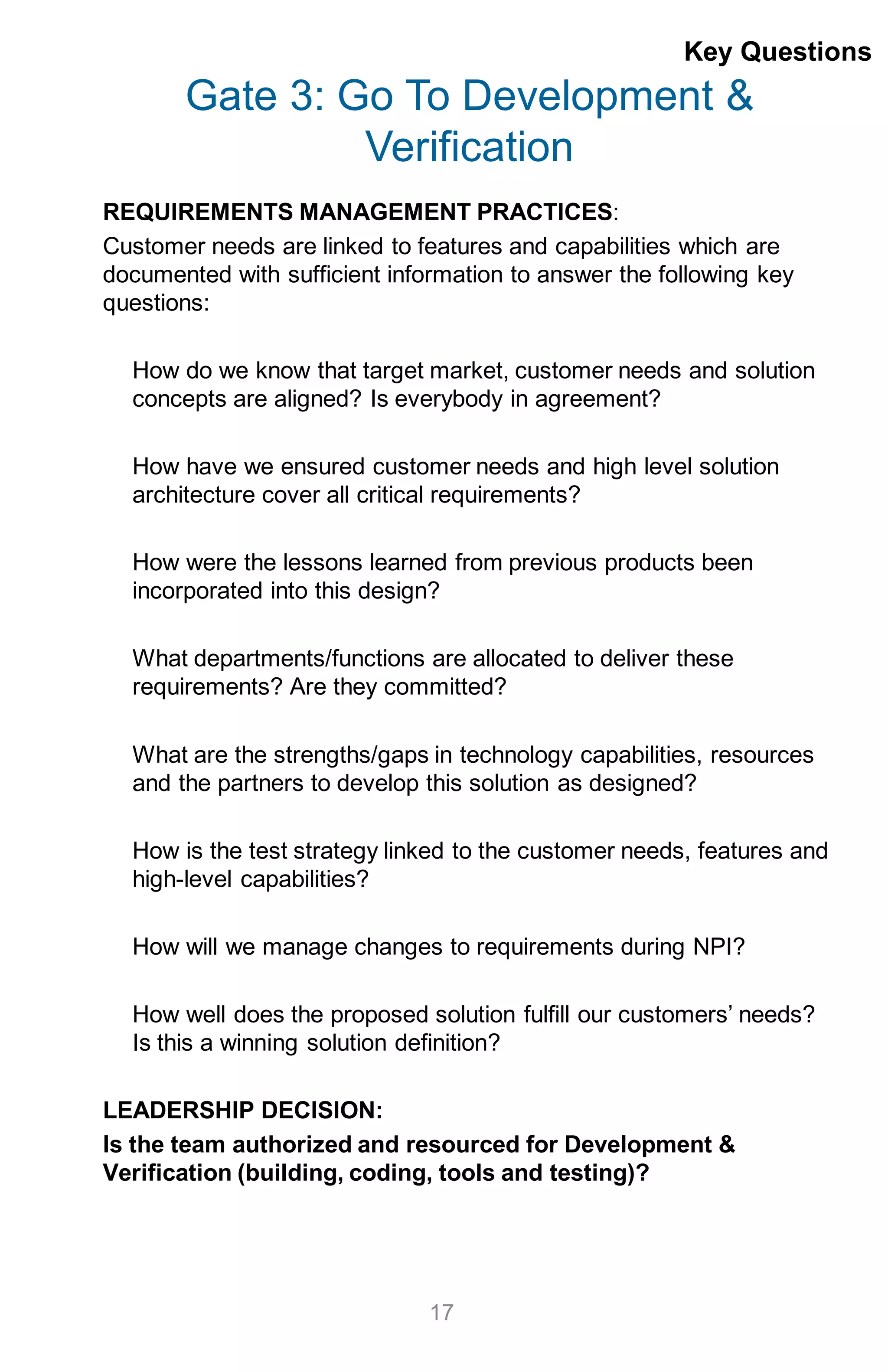 Gate 3: Go To Development &
Verification
REQUIREMENTS MANAGEMENT PRACTICES:
Customer needs are linked to features and capabilities which are
documented with sufficient information to answer the following key
questions:
How do we know that target market, customer needs and solution
concepts are aligned? Is everybody in agreement?
How have we ensured customer needs and high level solution
architecture cover all critical requirements?
How were the lessons learned from previous products been
incorporated into this design?
What departments/functions are allocated to deliver these
requirements? Are they committed?
What are the strengths/gaps in technology capabilities, resources
and the partners to develop this solution as designed?
How is the test strategy linked to the customer needs, features and
high-level capabilities?
How will we manage changes to requirements during NPI?
How well does the proposed solution fulfill our customers’ needs?
Is this a winning solution definition?
LEADERSHIP DECISION:
Is the team authorized and resourced for Development &
Verification (building, coding, tools and testing)?
17
Key Questions
 