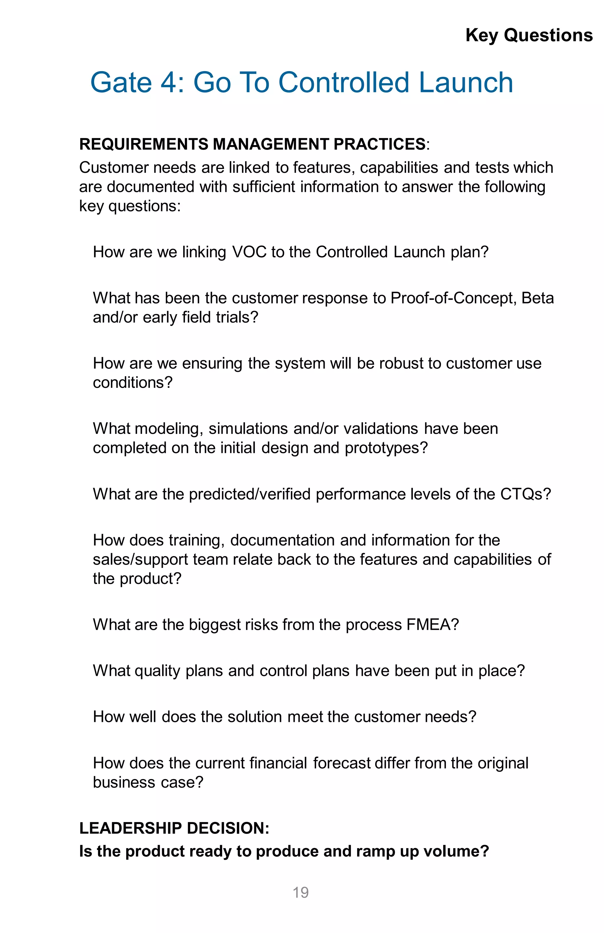 Gate 4: Go To Controlled Launch
REQUIREMENTS MANAGEMENT PRACTICES:
Customer needs are linked to features, capabilities and tests which
are documented with sufficient information to answer the following
key questions:
How are we linking VOC to the Controlled Launch plan?
What has been the customer response to Proof-of-Concept, Beta
and/or early field trials?
How are we ensuring the system will be robust to customer use
conditions?
What modeling, simulations and/or validations have been
completed on the initial design and prototypes?
What are the predicted/verified performance levels of the CTQs?
How does training, documentation and information for the
sales/support team relate back to the features and capabilities of
the product?
What are the biggest risks from the process FMEA?
What quality plans and control plans have been put in place?
How well does the solution meet the customer needs?
How does the current financial forecast differ from the original
business case?
LEADERSHIP DECISION:
Is the product ready to produce and ramp up volume?
Key Questions
19
 