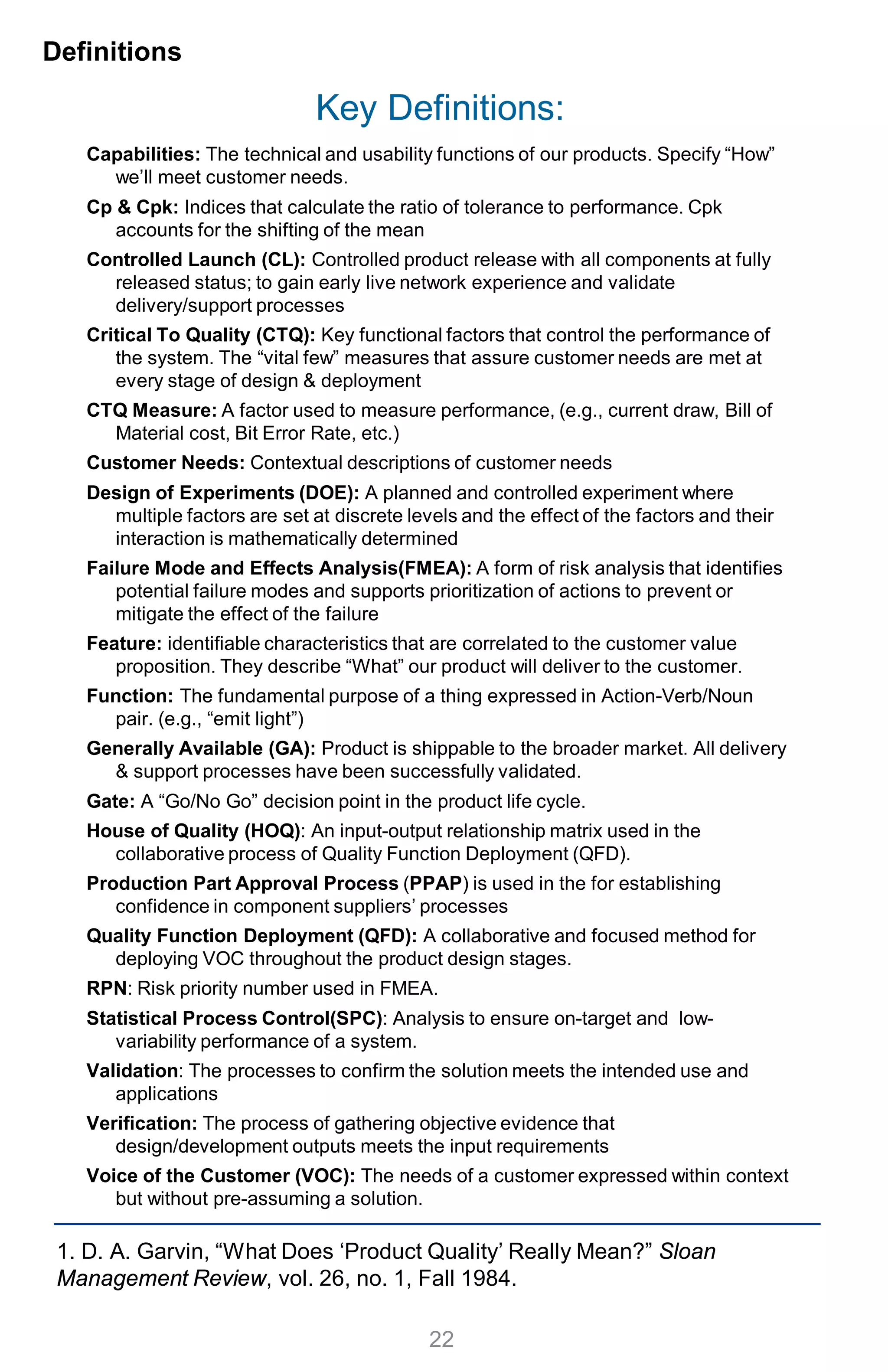 Key Definitions:
Capabilities: The technical and usability functions of our products. Specify “How”
we’ll meet customer needs.
Cp & Cpk: Indices that calculate the ratio of tolerance to performance. Cpk
accounts for the shifting of the mean
Controlled Launch (CL): Controlled product release with all components at fully
released status; to gain early live network experience and validate
delivery/support processes
Critical To Quality (CTQ): Key functional factors that control the performance of
the system. The “vital few” measures that assure customer needs are met at
every stage of design & deployment
CTQ Measure: A factor used to measure performance, (e.g., current draw, Bill of
Material cost, Bit Error Rate, etc.)
Customer Needs: Contextual descriptions of customer needs
Design of Experiments (DOE): A planned and controlled experiment where
multiple factors are set at discrete levels and the effect of the factors and their
interaction is mathematically determined
Failure Mode and Effects Analysis(FMEA): A form of risk analysis that identifies
potential failure modes and supports prioritization of actions to prevent or
mitigate the effect of the failure
Feature: identifiable characteristics that are correlated to the customer value
proposition. They describe “What” our product will deliver to the customer.
Function: The fundamental purpose of a thing expressed in Action-Verb/Noun
pair. (e.g., “emit light”)
Generally Available (GA): Product is shippable to the broader market. All delivery
& support processes have been successfully validated.
Gate: A “Go/No Go” decision point in the product life cycle.
House of Quality (HOQ): An input-output relationship matrix used in the
collaborative process of Quality Function Deployment (QFD).
Production Part Approval Process (PPAP) is used in the for establishing
confidence in component suppliers’ processes
Quality Function Deployment (QFD): A collaborative and focused method for
deploying VOC throughout the product design stages.
RPN: Risk priority number used in FMEA.
Statistical Process Control(SPC): Analysis to ensure on-target and low-
variability performance of a system.
Validation: The processes to confirm the solution meets the intended use and
applications
Verification: The process of gathering objective evidence that
design/development outputs meets the input requirements
Voice of the Customer (VOC): The needs of a customer expressed within context
but without pre-assuming a solution.
Definitions
22
1. D. A. Garvin, “What Does ‘Product Quality’ Really Mean?” Sloan
Management Review, vol. 26, no. 1, Fall 1984.
 