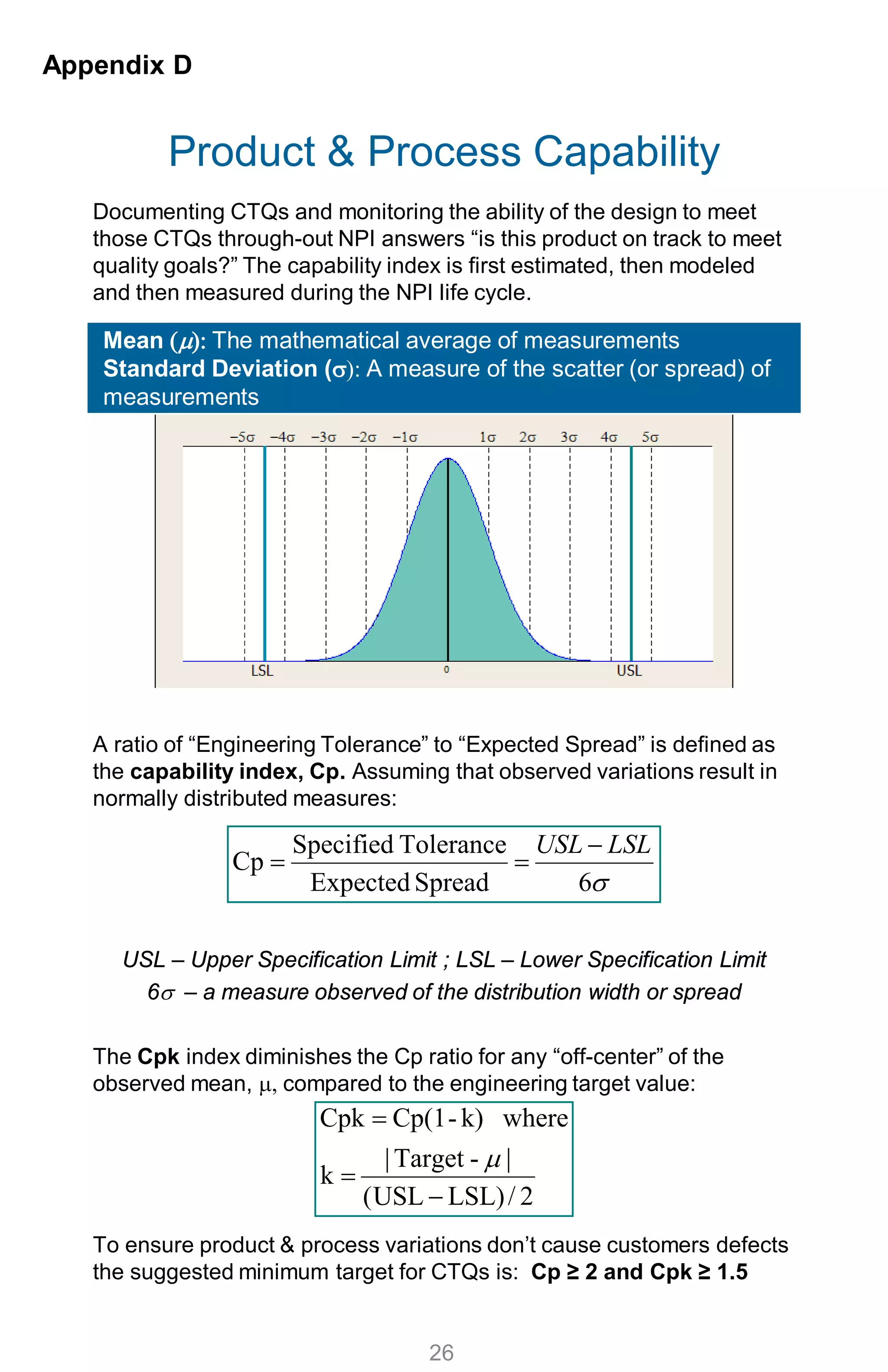 Product & Process Capability
Appendix D
26
Documenting CTQs and monitoring the ability of the design to meet
those CTQs through-out NPI answers “is this product on track to meet
quality goals?” The capability index is first estimated, then modeled
and then measured during the NPI life cycle.
A ratio of “Engineering Tolerance” to “Expected Spread” is defined as
the capability index, Cp. Assuming that observed variations result in
normally distributed measures:
USL – Upper Specification Limit ; LSL – Lower Specification Limit
6σ – a measure observed of the distribution width or spread
The Cpk index diminishes the Cp ratio for any “off-center” of the
observed mean, µ, compared to the engineering target value:
To ensure product & process variations don’t cause customers defects
the suggested minimum target for CTQs is: Cp ≥ 2 and Cpk ≥ 1.5
Mean (µ): The mathematical average of measurements
Standard Deviation (σ): A measure of the scatter (or spread) of
measurements
σ6SpreadExpected
ToleranceSpecified
Cp
LSLUSL −
==
2/LSL)USL(
|-Target|
k
wherek)-Cp(1Cpk
−
=
=
µ
 