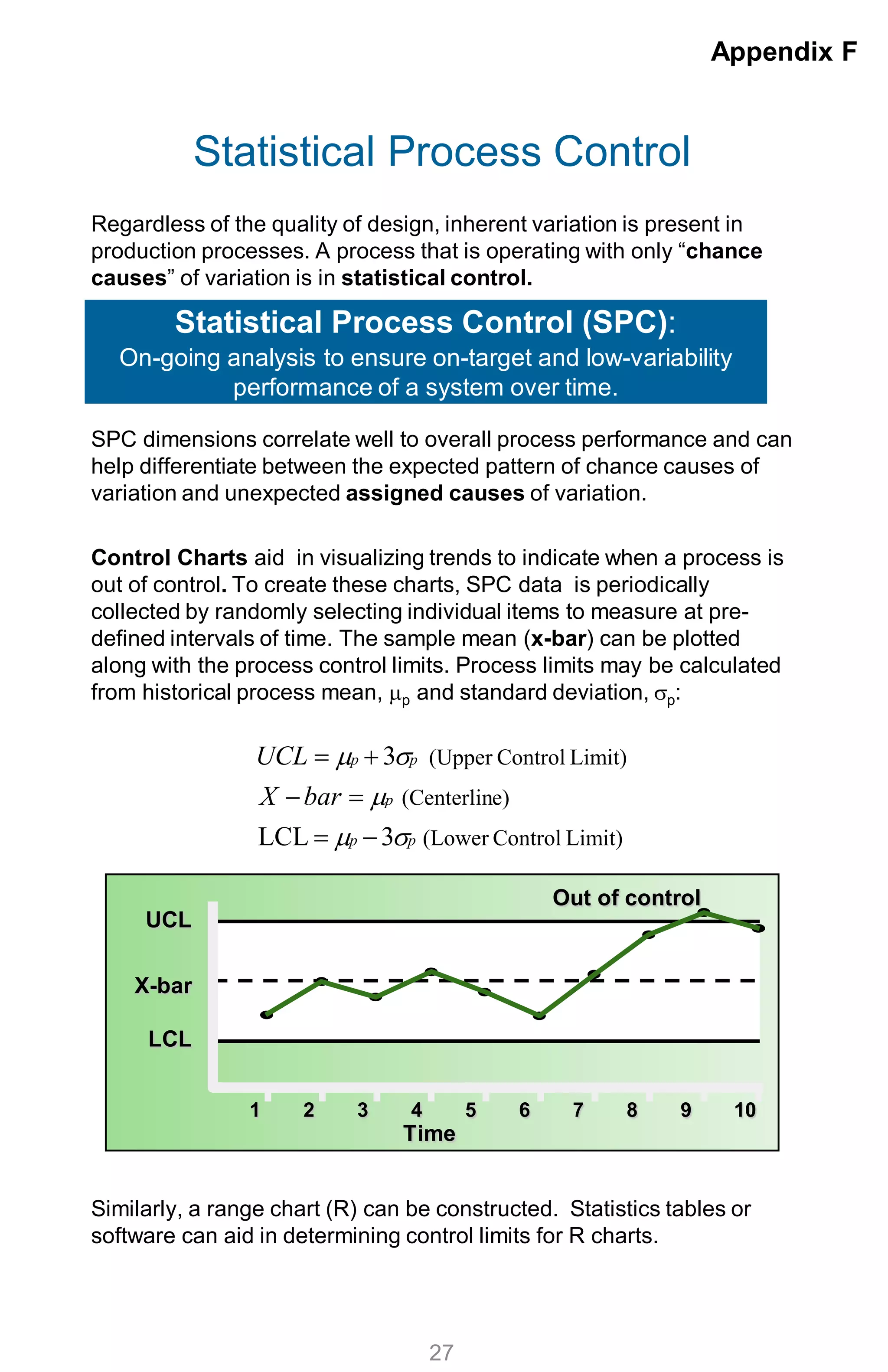 Statistical Process Control
Regardless of the quality of design, inherent variation is present in
production processes. A process that is operating with only “chance
causes” of variation is in statistical control.
SPC dimensions correlate well to overall process performance and can
help differentiate between the expected pattern of chance causes of
variation and unexpected assigned causes of variation.
Control Charts aid in visualizing trends to indicate when a process is
out of control. To create these charts, SPC data is periodically
collected by randomly selecting individual items to measure at pre-
defined intervals of time. The sample mean (x-bar) can be plotted
along with the process control limits. Process limits may be calculated
from historical process mean, µp and standard deviation, σp:
Similarly, a range chart (R) can be constructed. Statistics tables or
software can aid in determining control limits for R charts.
Appendix F
27
Statistical Process Control (SPC):
On-going analysis to ensure on-target and low-variability
performance of a system over time.
1 2 3 4 5 6 7 8 9 10
Time
UCL
X-bar
LCL
Out of control
Limit)Control(Lower
e)(Centerlin
Limit)Control(Upper
3LCL
3
pp
p
pp
barX
UCL
σµ
µ
σµ
−=
=−
+=
 