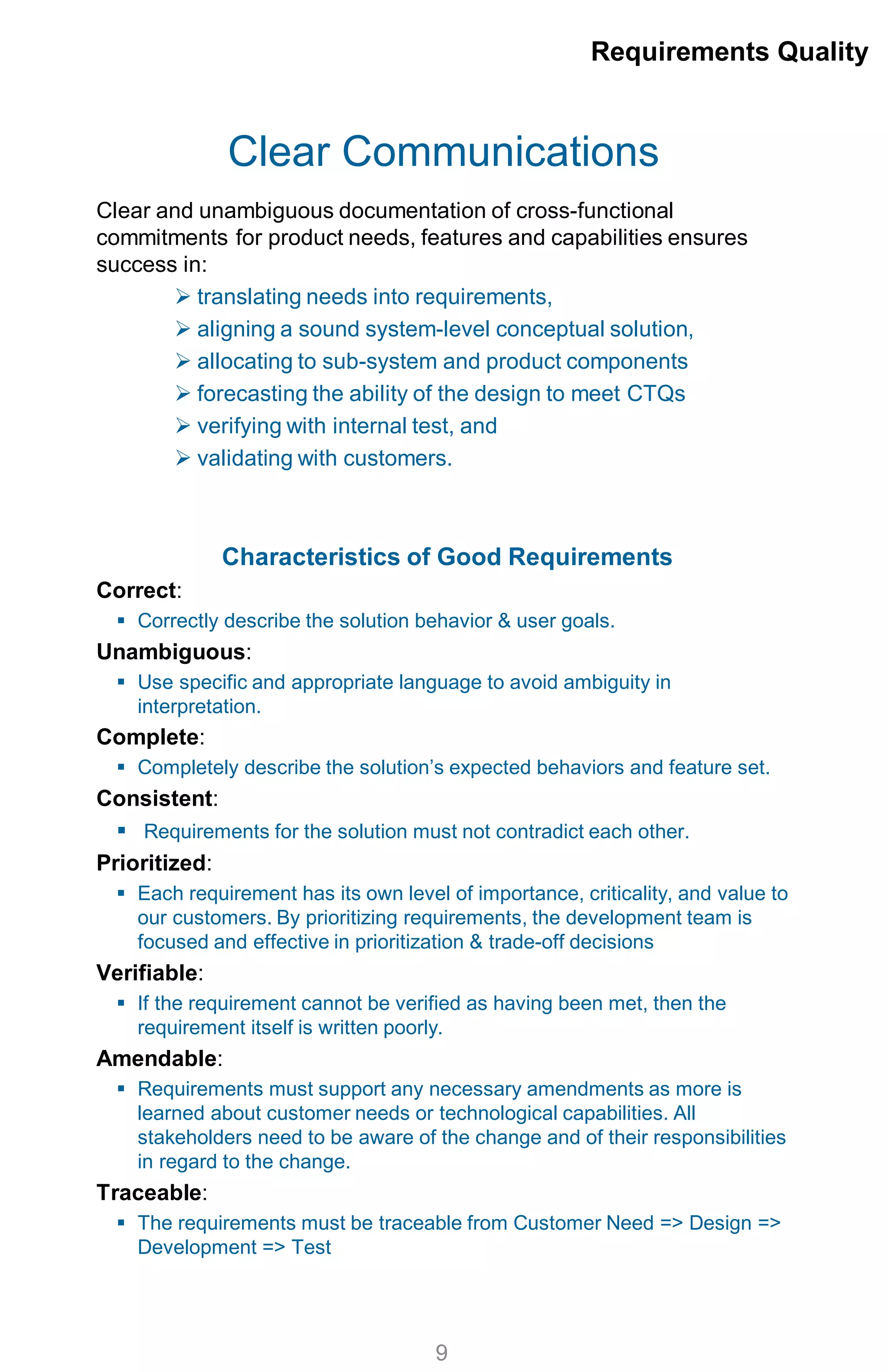 Clear Communications
Clear and unambiguous documentation of cross-functional
commitments for product needs, features and capabilities ensures
success in:
 translating needs into requirements,
 aligning a sound system-level conceptual solution,
 allocating to sub-system and product components
 forecasting the ability of the design to meet CTQs
 verifying with internal test, and
 validating with customers.
Characteristics of Good Requirements
Correct:
 Correctly describe the solution behavior & user goals.
Unambiguous:
 Use specific and appropriate language to avoid ambiguity in
interpretation.
Complete:
 Completely describe the solution’s expected behaviors and feature set.
Consistent:
 Requirements for the solution must not contradict each other.
Prioritized:
 Each requirement has its own level of importance, criticality, and value to
our customers. By prioritizing requirements, the development team is
focused and effective in prioritization & trade-off decisions
Verifiable:
 If the requirement cannot be verified as having been met, then the
requirement itself is written poorly.
Amendable:
 Requirements must support any necessary amendments as more is
learned about customer needs or technological capabilities. All
stakeholders need to be aware of the change and of their responsibilities
in regard to the change.
Traceable:
 The requirements must be traceable from Customer Need => Design =>
Development => Test
Requirements Quality
9
 