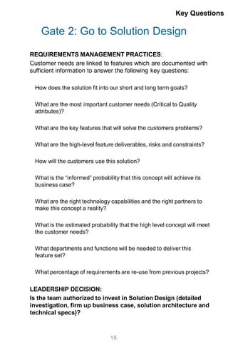 Gate 2: Go to Solution Design
REQUIREMENTS MANAGEMENT PRACTICES:
Customer needs are linked to features which are documented with
sufficient information to answer the following key questions:
How does the solution fit into our short and long term goals?
What are the most important customer needs (Critical to Quality
attributes)?
What are the key features that will solve the customers problems?
What are the high-level feature deliverables, risks and constraints?
How will the customers use this solution?
What is the “informed” probability that this concept will achieve its
business case?
What are the right technology capabilities and the right partners to
make this concept a reality?
What is the estimated probability that the high level concept will meet
the customer needs?
What departments and functions will be needed to deliver this
feature set?
What percentage of requirements are re-use from previous projects?
LEADERSHIP DECISION:
Is the team authorized to invest in Solution Design (detailed
investigation, firm up business case, solution architecture and
technical specs)?
Key Questions
15
 