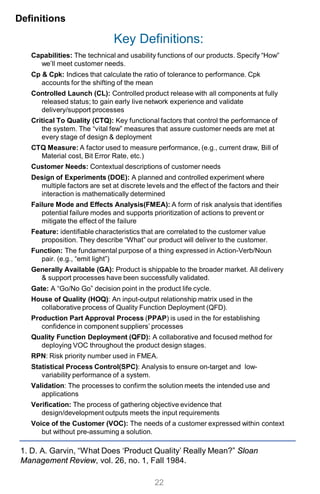 Key Definitions:
Capabilities: The technical and usability functions of our products. Specify “How”
we’ll meet customer needs.
Cp & Cpk: Indices that calculate the ratio of tolerance to performance. Cpk
accounts for the shifting of the mean
Controlled Launch (CL): Controlled product release with all components at fully
released status; to gain early live network experience and validate
delivery/support processes
Critical To Quality (CTQ): Key functional factors that control the performance of
the system. The “vital few” measures that assure customer needs are met at
every stage of design & deployment
CTQ Measure: A factor used to measure performance, (e.g., current draw, Bill of
Material cost, Bit Error Rate, etc.)
Customer Needs: Contextual descriptions of customer needs
Design of Experiments (DOE): A planned and controlled experiment where
multiple factors are set at discrete levels and the effect of the factors and their
interaction is mathematically determined
Failure Mode and Effects Analysis(FMEA): A form of risk analysis that identifies
potential failure modes and supports prioritization of actions to prevent or
mitigate the effect of the failure
Feature: identifiable characteristics that are correlated to the customer value
proposition. They describe “What” our product will deliver to the customer.
Function: The fundamental purpose of a thing expressed in Action-Verb/Noun
pair. (e.g., “emit light”)
Generally Available (GA): Product is shippable to the broader market. All delivery
& support processes have been successfully validated.
Gate: A “Go/No Go” decision point in the product life cycle.
House of Quality (HOQ): An input-output relationship matrix used in the
collaborative process of Quality Function Deployment (QFD).
Production Part Approval Process (PPAP) is used in the for establishing
confidence in component suppliers’ processes
Quality Function Deployment (QFD): A collaborative and focused method for
deploying VOC throughout the product design stages.
RPN: Risk priority number used in FMEA.
Statistical Process Control(SPC): Analysis to ensure on-target and low-
variability performance of a system.
Validation: The processes to confirm the solution meets the intended use and
applications
Verification: The process of gathering objective evidence that
design/development outputs meets the input requirements
Voice of the Customer (VOC): The needs of a customer expressed within context
but without pre-assuming a solution.
Definitions
22
1. D. A. Garvin, “What Does ‘Product Quality’ Really Mean?” Sloan
Management Review, vol. 26, no. 1, Fall 1984.
 