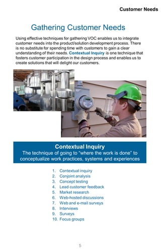 Gathering Customer Needs
Using effective techniques for gathering VOC enables us to integrate
customer needs into the product/solution development process. There
is no substitute for spending time with customers to gain a clear
understanding of their needs. Contextual Inquiry is one technique that
fosters customer participation in the design process and enables us to
create solutions that will delight our customers.
1. Contextual inquiry
2. Conjoint analysis
3. Concept testing
4. Lead customer feedback
5. Market research
6. Web-hosted discussions
7. Web and e-mail surveys
8. Interviews
9. Surveys
10. Focus groups
Customer Needs
5
Contextual Inquiry
The technique of going to “where the work is done” to
conceptualize work practices, systems and experiences
 