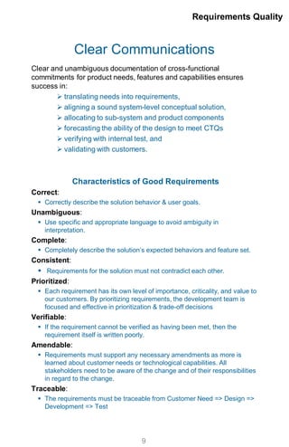 Clear Communications
Clear and unambiguous documentation of cross-functional
commitments for product needs, features and capabilities ensures
success in:
 translating needs into requirements,
 aligning a sound system-level conceptual solution,
 allocating to sub-system and product components
 forecasting the ability of the design to meet CTQs
 verifying with internal test, and
 validating with customers.
Characteristics of Good Requirements
Correct:
 Correctly describe the solution behavior & user goals.
Unambiguous:
 Use specific and appropriate language to avoid ambiguity in
interpretation.
Complete:
 Completely describe the solution’s expected behaviors and feature set.
Consistent:
 Requirements for the solution must not contradict each other.
Prioritized:
 Each requirement has its own level of importance, criticality, and value to
our customers. By prioritizing requirements, the development team is
focused and effective in prioritization & trade-off decisions
Verifiable:
 If the requirement cannot be verified as having been met, then the
requirement itself is written poorly.
Amendable:
 Requirements must support any necessary amendments as more is
learned about customer needs or technological capabilities. All
stakeholders need to be aware of the change and of their responsibilities
in regard to the change.
Traceable:
 The requirements must be traceable from Customer Need => Design =>
Development => Test
Requirements Quality
9
 