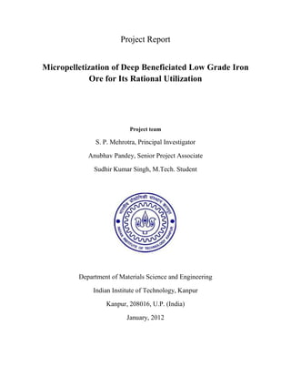 Project Report
Micropelletization of Deep Beneficiated Low Grade Iron
Ore for Its Rational Utilization
Project team
S. P. Mehrotra, Principal Investigator
Anubhav Pandey, Senior Project Associate
Sudhir Kumar Singh, M.Tech. Student
Department of Materials Science and Engineering
Indian Institute of Technology, Kanpur
Kanpur, 208016, U.P. (India)
January, 2012
 