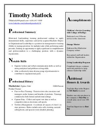 Timothy Matlock 
TMatlock10@gmail.com • (630) 917-9109 
www.linkedin.com/in/timothymatlock10/ 
Professional Summary 
Motivated, hardworking training professional seeking to apply demonstrated skills, experience and newly acquired Bachelor Degree in Organizational Leadership to a position in management or training Ability to manage priorities for multiple tasks while performing under pressure. Seeking an opportunity to apply significant accomplishments and professionalism to a challenging position with a dynamic organization. 
Notable Skills 
 Superior written and verbal communication skills as well as 
strong analytical and problem solving skills. 
 Able to effectively train diverse group of professionals to 
contribute to organizational goals. 
Professional History 
Marketstar, Ogden, Utah 2008-Present 
Product Trainer 
 Face-to-Face Training - Train in-store sales associates and 
managers on the features and benefits of products. Trainings 
conducted in both formal and informal settings. 
 Capture Data - Collect and report visit data as well as 
competitive data in electronic call reports. 
 Territory Management - Coordinate all aspects of client’s in- 
store presence. Duties include sales calls, training, assisted- 
selling hours, and special event schedule planning. 
Accomplishments 
Children’s Service Learning with College of DuPage 
Dedicated over 50 hours service to the classroom 
Orange Mentor 
Embraced the Marketstar Company culture 
Recognized and built leaders within the Organization 
Living Leadership Program 
Completed classes, seminars and work portfolio to help enhance leadership skills 
Additional Honors & Awards 
Top Sales Rep in the Region on XM Radio Account 
Number one sales producer in the company at Best Buy in overall sales out of over 550 stores 
Top Gun Supervisor at Best Buy 
 