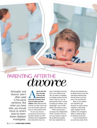 32 July 2014 livingand loving
A
nyone who has
gone through
a divorce will
agree that it’s
extremely traumatic. Even
more so when you have
children. When there are kids
involved, you often have to set
your own emotions aside and
focus on what’s best for them.
It’s up to you and your
ex-spouse (or soon-to-be ex-
spouse) to devise new child-
centered rules of engagement.
One where both of you can
play a meaningful and loving
role in your children’s lives.
Yes, you weren’t compatible
as marriage partners but that
doesn’t mean you can’t be
good partners when it comes
to raising your children. June
Dugenhage*, mom to Cath*,
agrees. She shares her story:
“When I got divorced, I
was angry, hurt, disappointed.
At first, I wanted to lash out
at my ex-husband; make his
life as difficult as possible.
But I soon realised that my
little girl was experiencing a
far greater sense of loss. She
was losing everything that
she had known up to that
point in her short little life.
When my ex-husband
and I decided to get
divorced, we used a divorce
mediator to make things
easier. Together with the
mediator, who managed to
diffuse a volatile situation,
we devised a family plan.
It was the best decision
we could have made. As it’s
‘Amicable’ and
‘divorce’ aren’t
often used
in the same
sentence. But
when you have
kids, you should
focus on what’s
best for them.
Karien Slabbert
investigates.
divorce
parenting afterthe
 