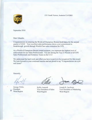 1331 South Vernon, Anaheim CA 92805
September 2016
Dear Eduardo,
Congratulations on attaining the World of Champions Bronze level status for the second
quarter of2016! Your excellent sales performance shows your commitment to ·
breakthrough growth through World-Class sales execution for UPS.
As a World of Champions Bronze award recipient, you represent the highest level of
achievement for our Sales Professionals. You are among the Top 21 Percent of all UPS
Sales Professionals and Solutions Teams in the U.S.!
We understand the hard work and effort you have to put in to be recognized for this award.
We look forward to your continued success and are proud to say "Congratulations on a job
well done!"
Sincerely,
George Willis
,, , President
·t West Region
Kellie Aamodt
Vice President of Sales
West Region
Joseph R. Jacobsen
Vice President ofMarketing
West Region
 