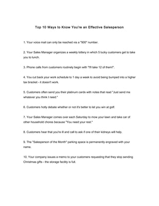 Top 10 Ways to Know You're an Effective Salesperson
1. Your voice mail can only be reached via a "900" number.
2. Your Sales Manager organizes a weekly lottery in which 5 lucky customers get to take
you to lunch.
3. Phone calls from customers routinely begin with "I'll take 12 of them!".
4. You cut back your work schedule to 1 day a week to avoid being bumped into a higher
tax bracket - it doesn't work.
5. Customers often send you their platinum cards with notes that read "Just send me
whatever you think I need."
6. Customers hotly debate whether or not it's better to let you win at golf.
7. Your Sales Manager comes over each Saturday to mow your lawn and take car of
other household chores because "You need your rest."
8. Customers hear that you're ill and call to ask if one of their kidneys will help.
9. The "Salesperson of the Month" parking space is permanently engraved with your
name.
10. Your company issues a memo to your customers requesting that they stop sending
Christmas gifts - the storage facility is full.
 