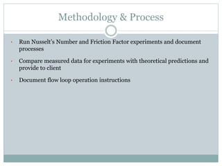 Methodology & Process
• Run Nusselt’s Number and Friction Factor experiments and document
processes
• Compare measured data for experiments with theoretical predictions and
provide to client
• Document flow loop operation instructions
 