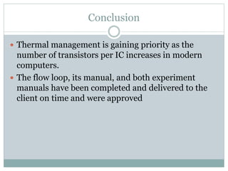 Conclusion
 Thermal management is gaining priority as the
number of transistors per IC increases in modern
computers.
 The flow loop, its manual, and both experiment
manuals have been completed and delivered to the
client on time and were approved
 