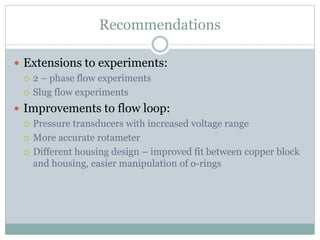 Recommendations
 Extensions to experiments:
 2 – phase flow experiments
 Slug flow experiments
 Improvements to flow loop:
 Pressure transducers with increased voltage range
 More accurate rotameter
 Different housing design – improved fit between copper block
and housing, easier manipulation of o-rings
 