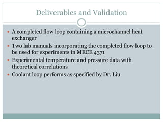 Deliverables and Validation
 A completed flow loop containing a microchannel heat
exchanger
 Two lab manuals incorporating the completed flow loop to
be used for experiments in MECE 4371
 Experimental temperature and pressure data with
theoretical correlations
 Coolant loop performs as specified by Dr. Liu
 