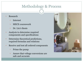 Methodology & Process
• Research
• Internet
• MECE coursework
• Dr. Liu’s thesis
• Analysis to determine required
components and specifications
• Determine theoretical predictions,
required formulas and relations
• Receive and test all ordered components
• Prime the pump
• Assure that voltage conversions are
safe and accurate
 