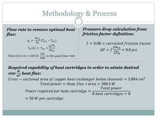 Methodology & Process
Flow rate to remove optimal heat
flux:
𝑞 𝑠
"
=
𝑚𝑐 𝑝
𝑃𝐿
(𝑇 𝑚𝑜 − 𝑇 𝑚𝑖)
𝑇 𝑚 𝐿 = 𝑇 𝑚𝑖 +
𝑞 𝑠
"
𝑃𝐿
𝑚𝑐 𝑝
𝑇ℎ𝑒𝑟𝑒𝑓𝑜𝑟𝑒 𝑚 = 169.51
𝑚𝐿
𝑚𝑖𝑛
𝑖𝑠 𝑡ℎ𝑒 𝑔𝑜𝑎𝑙 𝑓𝑙𝑜𝑤 𝑟𝑎𝑡𝑒
Pressure drop calculation from
friction factor definition:
𝑓 = 0.08 = 𝑐𝑜𝑟𝑟𝑒𝑐𝑡𝑒𝑑 𝑓𝑟𝑖𝑐𝑡𝑖𝑜𝑛 𝑓𝑎𝑐𝑡𝑜𝑟
𝛥𝑃 = 𝑓
𝜌𝑢 𝑚
2𝐷ℎ
= 0.8 𝑝𝑠𝑖
Required capability of heat cartridges in order to attain desired
100
𝑾
𝒎 𝟐 heat flux:
𝐶𝑟𝑜𝑠𝑠 − 𝑠𝑒𝑐𝑡𝑖𝑜𝑛𝑎𝑙 𝑎𝑟𝑒𝑎 𝑜𝑓 𝑐𝑜𝑝𝑝𝑒𝑟 ℎ𝑒𝑎𝑡 𝑒𝑥𝑐ℎ𝑎𝑛𝑔𝑒𝑟 𝑏𝑒𝑙𝑜𝑤 𝑐ℎ𝑎𝑛𝑛𝑒𝑙𝑠 = 3.884 𝑐𝑚2
𝑇𝑜𝑡𝑎𝑙 𝑝𝑜𝑤𝑒𝑟 = 𝐻𝑒𝑎𝑡 𝑓𝑙𝑢𝑥 ∗ 𝑎𝑟𝑒𝑎 = 388.4 𝑊
𝑃𝑜𝑤𝑒𝑟 𝑟𝑒𝑞𝑢𝑖𝑟𝑒𝑑 𝑝𝑒𝑟 ℎ𝑒𝑎𝑡 𝑐𝑎𝑟𝑡𝑟𝑖𝑑𝑔𝑒 =
𝑇𝑜𝑡𝑎𝑙 𝑝𝑜𝑤𝑒𝑟
# ℎ𝑒𝑎𝑡 𝑐𝑎𝑟𝑡𝑟𝑖𝑑𝑔𝑒𝑠 = 8
≈ 50 𝑊 𝑝𝑒𝑟 𝑐𝑎𝑟𝑡𝑟𝑖𝑑𝑔𝑒
 