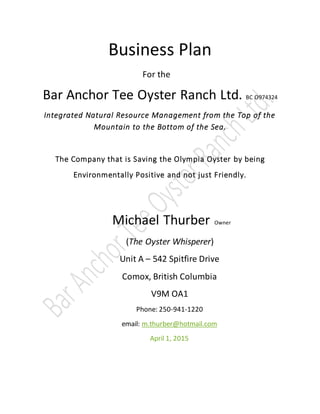 Business Plan
For the
Bar Anchor Tee Oyster Ranch Ltd. BC O974324
Integrated Natural Resource Management from the Top of the
Mountain to the Bottom of the Sea.
The Company that is Saving the Olympia Oyster by being
Environmentally Positive and not just Friendly.
Michael Thurber Owner
(The Oyster Whisperer)
Unit A – 542 Spitfire Drive
Comox, British Columbia
V9M OA1
Phone: 250-941-1220
email: m.thurber@hotmail.com
April 1, 2015
 