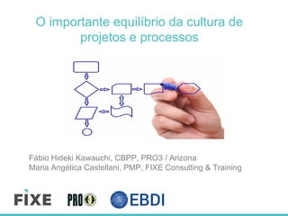 O importante equilíbrio da cultura de
projetos e processos
Fábio Hideki Kawauchi, CBPP, PRO3 / Arizona
Maria Angélica Castellani, PMP, FIXE Consulting & Training
 