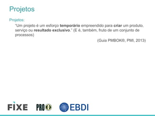 Projetos
Projetos:
“Um projeto é um esforço temporário empreendido para criar um produto,
serviço ou resultado exclusivo.” (E é, também, fruto de um conjunto de
processos)
(Guia PMBOK®, PMI, 2013)
 