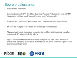 Sobre o palestrante
• Fábio Hideki Kawauchi
• Certificado como CBPP (Certified Business Process Professional) pela ABPMP
(Association of Business Process Management Professionals)
• Formado em Ciência da Computação pela Universidade São Judas Tadeu
• 14 anos de atuação no mercado de Tecnologia da Informação
• Atuou com diversos sistemas e conceitos de gestão e otimização do trabalho,
tais como ERP, WMS, BI, ECM e BPM
• Aplicou estes conhecimentos em diversos segmentos, tais como atacadista /
distribuidor, bancário, automotivo, alimentício e industrial; tanto em organizações
públicas quanto privadas
 