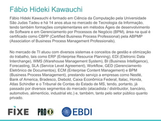 Fábio Hideki Kawauchi
Fábio Hideki Kawauchi é formado em Ciência da Computação pela Universidade
São Judas Tadeu e há 14 anos atua no mercado de Tecnologia da Informação,
tendo também formações complementares em métodos Ágeis de desenvolvimento
de Software e em Gerenciamento por Processos de Negócio (BPM), área na qual é
certificado como CBPP (Certified Business Process Professional) pela ABPMP
(Association of Business Process Management Professionals).
No mercado de TI atuou com diversos sistemas e conceitos de gestão e otimização
do trabalho, tais como ERP (Enterprise Resource Planning), EDI (Eletronic Data
Interchange), WMS (Warehouse Management System), BI (Business Intelligence),
Forecasting, SLA (Service Level Agreement), Workflow, GED (Gerenciamento
Eletrônico de Documentos), ECM (Enterprise Content Management) e BPM
(Business Process Management), prestando serviço a empresas como Nestlé,
Bank of America, Bradesco, Diebold, Caixa Econômica Federal, Italac, Honda,
Atlas Schindler e o Tribunal de Contas do Estado de MS, tendo, portanto, já
passado por diversos segmentos do mercado (atacadista / distribuidor, bancário,
automotivo, alimentício, industrial etc.) e, também, tanto pelo setor público quanto
privado.
 
