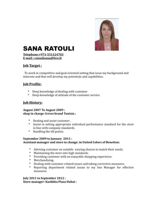 SANA RATOULI
Telephone:+971-551124703
E-mail : ratoulisana@live.fr
Job Target :
To work in competitive and goal-oriented setting that issue my background and
interests and that will develop my potentials and capabilities.
Job Profile:
* Deep knowledge of dealing with customer
* Deep knowledge of attitude of the customer service
Job History:
August 2007 To August 2009 :
shop in charge: Ivress brand Tunisia :
* Dealing and assist customer .
* Assist in setting appropriate individual performance standard for the store
in line with company standards.
* Handling the till points.
September 2009 to January 2011 :
Assistant manager and store in change: in United Colors of Benetton:
* Advising customer on suitable varying choices to match their needs.
* Maintaining the store into high standards.
* Providing customer with an enjoyable shopping experience.
* Merchandising.
* Dealing with customer related issues and taking corrective measures.
* Reporting department related issues to my line Manager for effective
measures.
July 2011 to September 2012 :
Store manager: Kashkha Plaza Dubai :
 