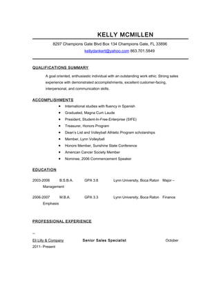 KELLY MCMILLEN
8297 Champions Gate Blvd Box 134 Champions Gate, FL 33896
kellydankert@yahoo.com 863.701.5849
QUALIFICATIONS SUMMARY
A goal oriented, enthusiastic individual with an outstanding work ethic. Strong sales
experience with demonstrated accomplishments, excellent customer-facing,
interpersonal, and communication skills.
ACCOMPLISHMENTS
• International studies with fluency in Spanish
• Graduated, Magna Cum Laude
• President, Student-In-Free-Enterprise (SIFE)
• Treasurer, Honors Program
• Dean’s List and Volleyball Athletic Program scholarships
• Member, Lynn Volleyball
• Honors Member, Sunshine State Conference
• American Cancer Society Member
• Nominee, 2006 Commencement Speaker
EDUCATION
2003-2006 B.S.B.A. GPA 3.8 Lynn University, Boca Raton Major –
Management
2006-2007 M.B.A. GPA 3.3 Lynn University, Boca Raton Finance
Emphasis
PROFESSIONAL EXPERIENCE
Eli Lilly & Company Senior Sales Specialist October
2011- Present
 