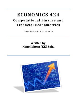  
ECONOMICS	
  424	
  
Computational	
  Finance	
  and	
  
Financial	
  Econometrics	
  
	
  
F i n a l 	
   P r o j e c t , 	
   W i n t e r 	
   2 0 1 5 	
  
	
  
	
  
	
  
	
  
Written	
  by:	
  
Kanokbhorn	
  (KK)	
  Saha	
  
	
  
	
  
	
  
	
  
	
  
	
   	
  
 