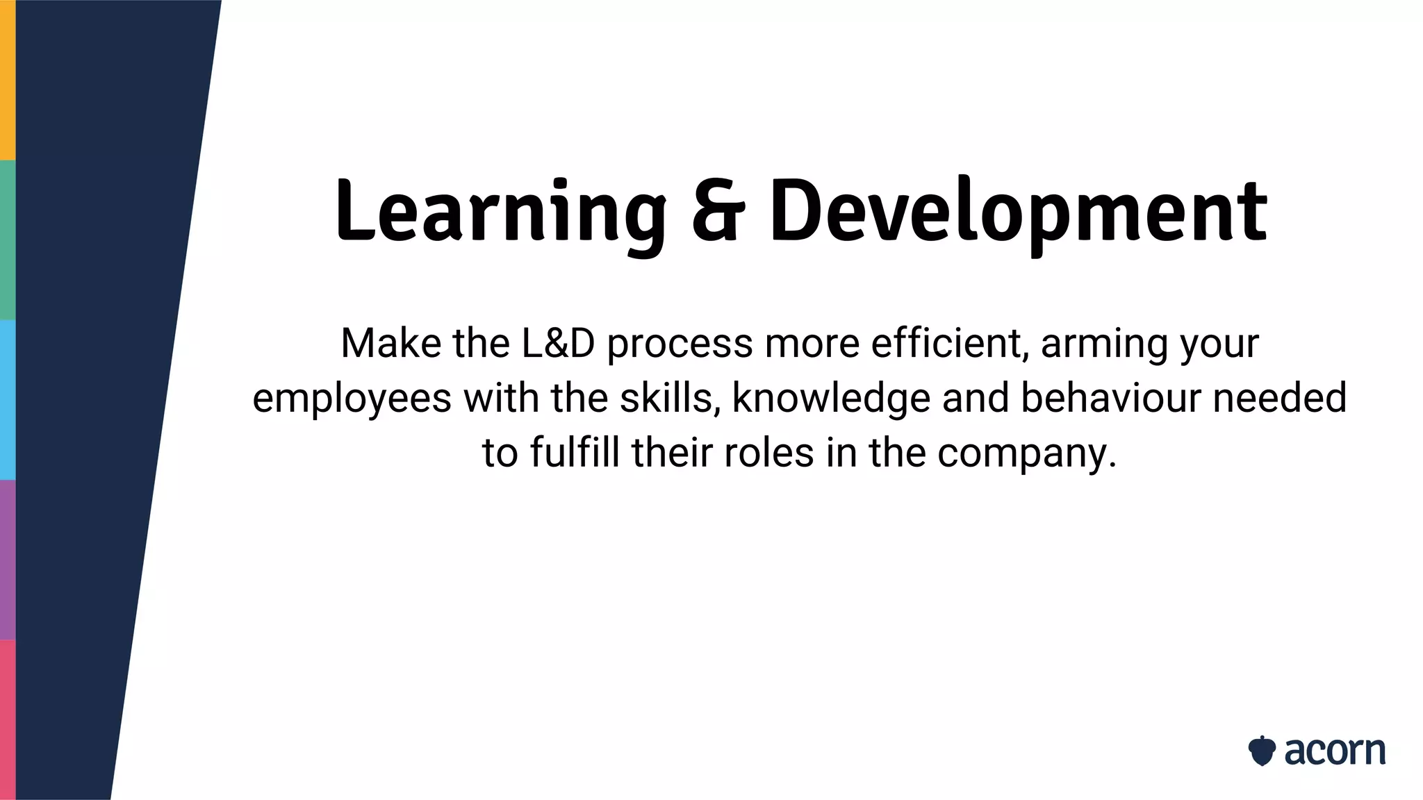 Learning & Development
Make the L&D process more efficient, arming your
employees with the skills, knowledge and behaviour needed
to fulfill their roles in the company.
 