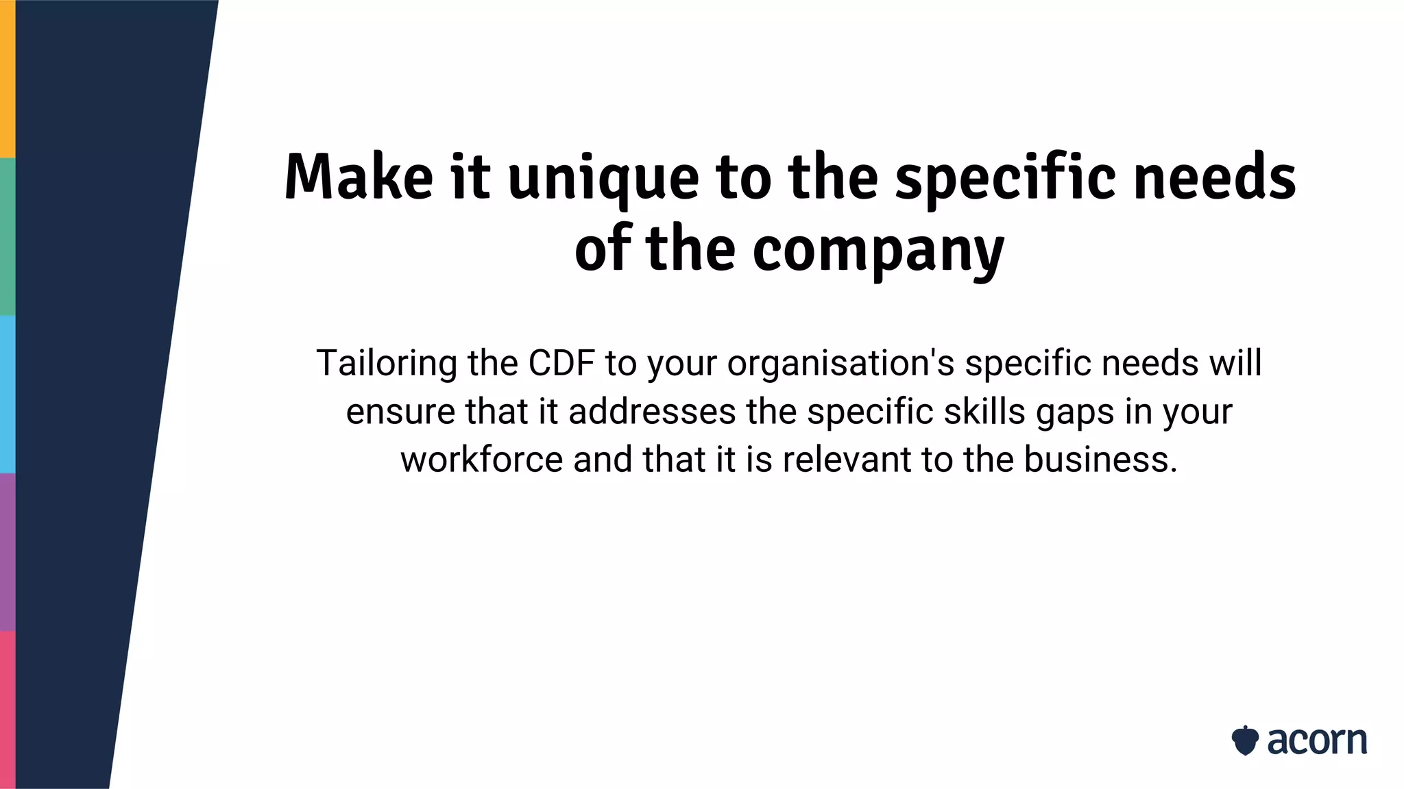 Make it unique to the specific needs
of the company
Tailoring the CDF to your organisation's specific needs will
ensure that it addresses the specific skills gaps in your
workforce and that it is relevant to the business.
 