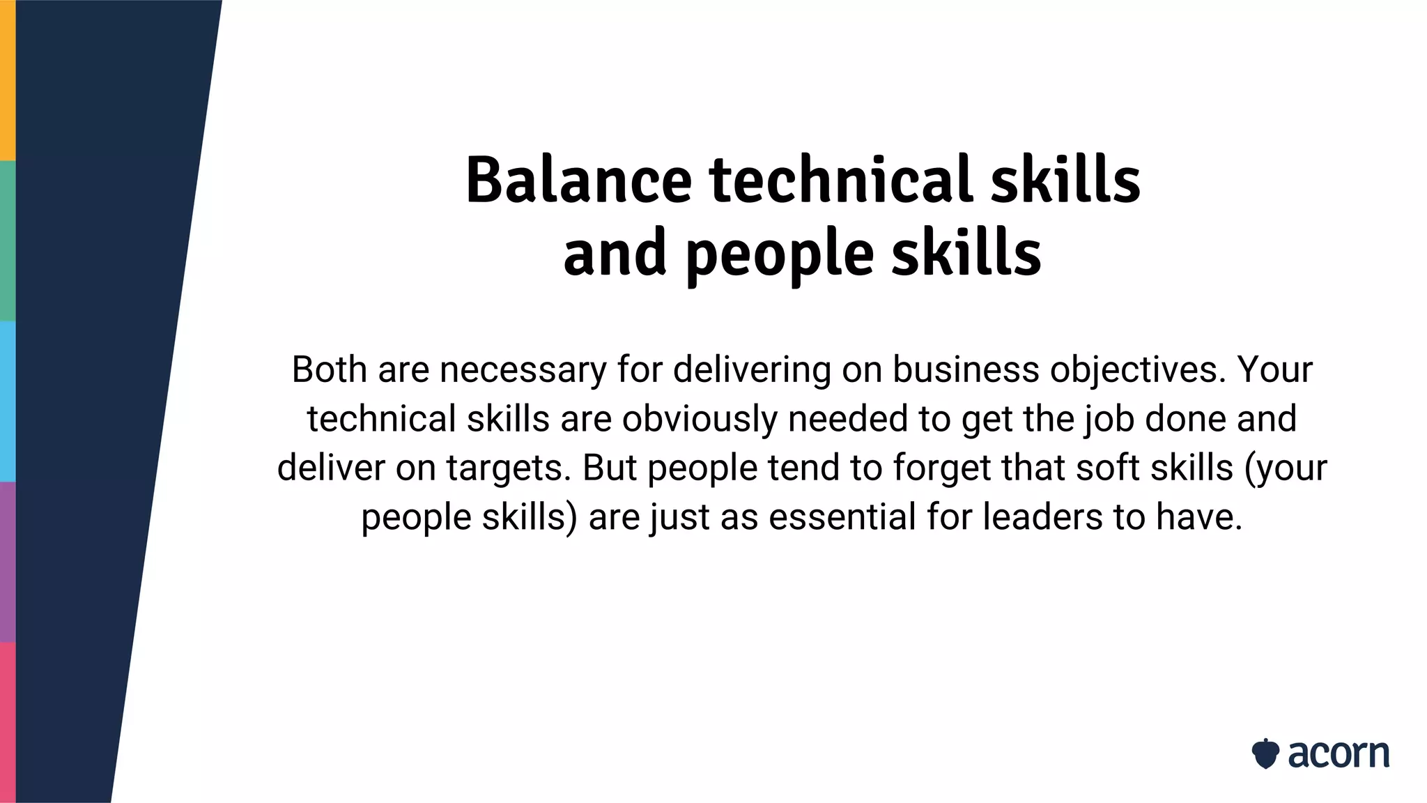 Balance technical skills
and people skills
Both are necessary for delivering on business objectives. Your
technical skills are obviously needed to get the job done and
deliver on targets. But people tend to forget that soft skills (your
people skills) are just as essential for leaders to have.
 