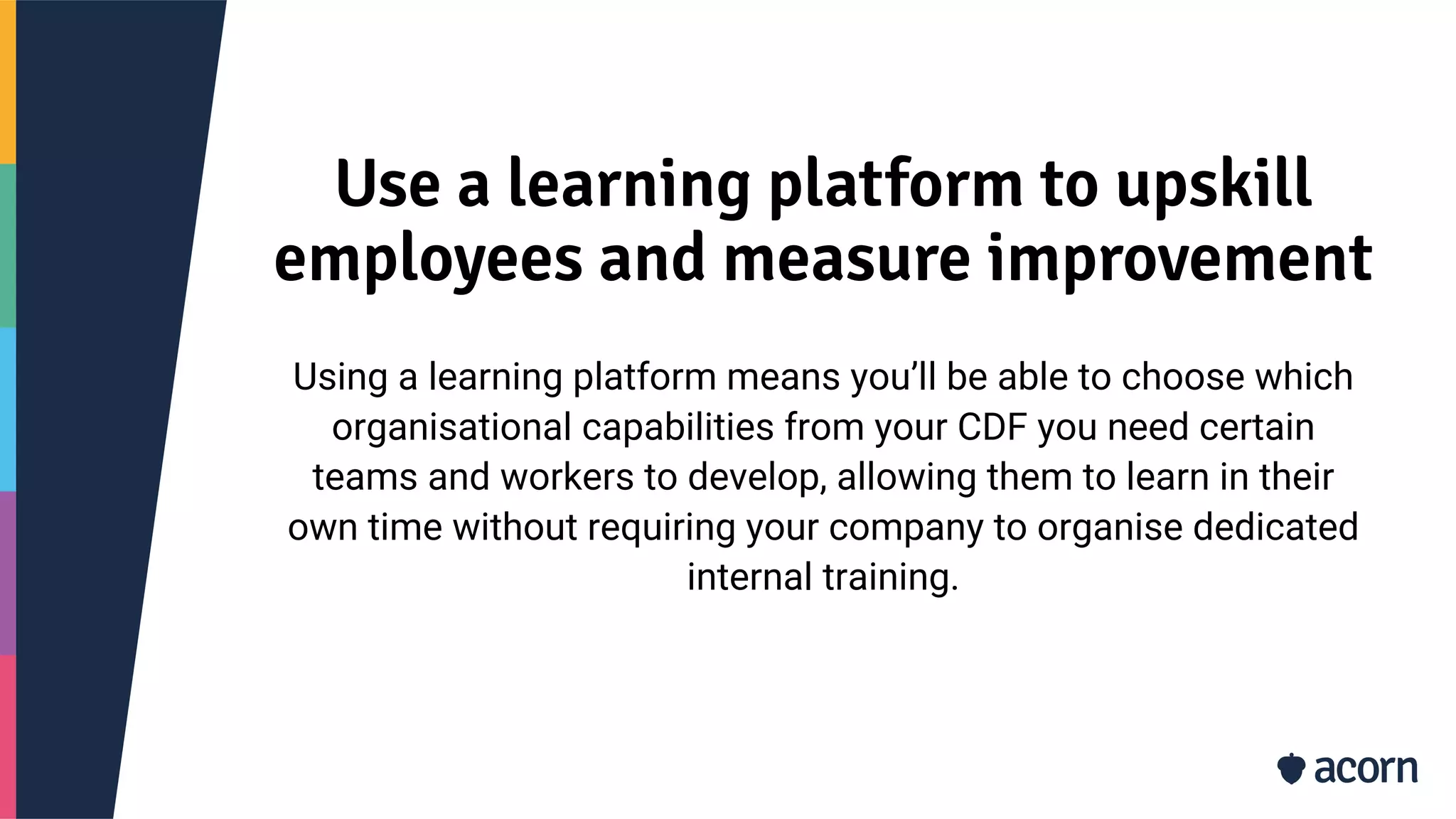Use a learning platform to upskill
employees and measure improvement
Using a learning platform means you’ll be able to choose which
organisational capabilities from your CDF you need certain
teams and workers to develop, allowing them to learn in their
own time without requiring your company to organise dedicated
internal training.
 
