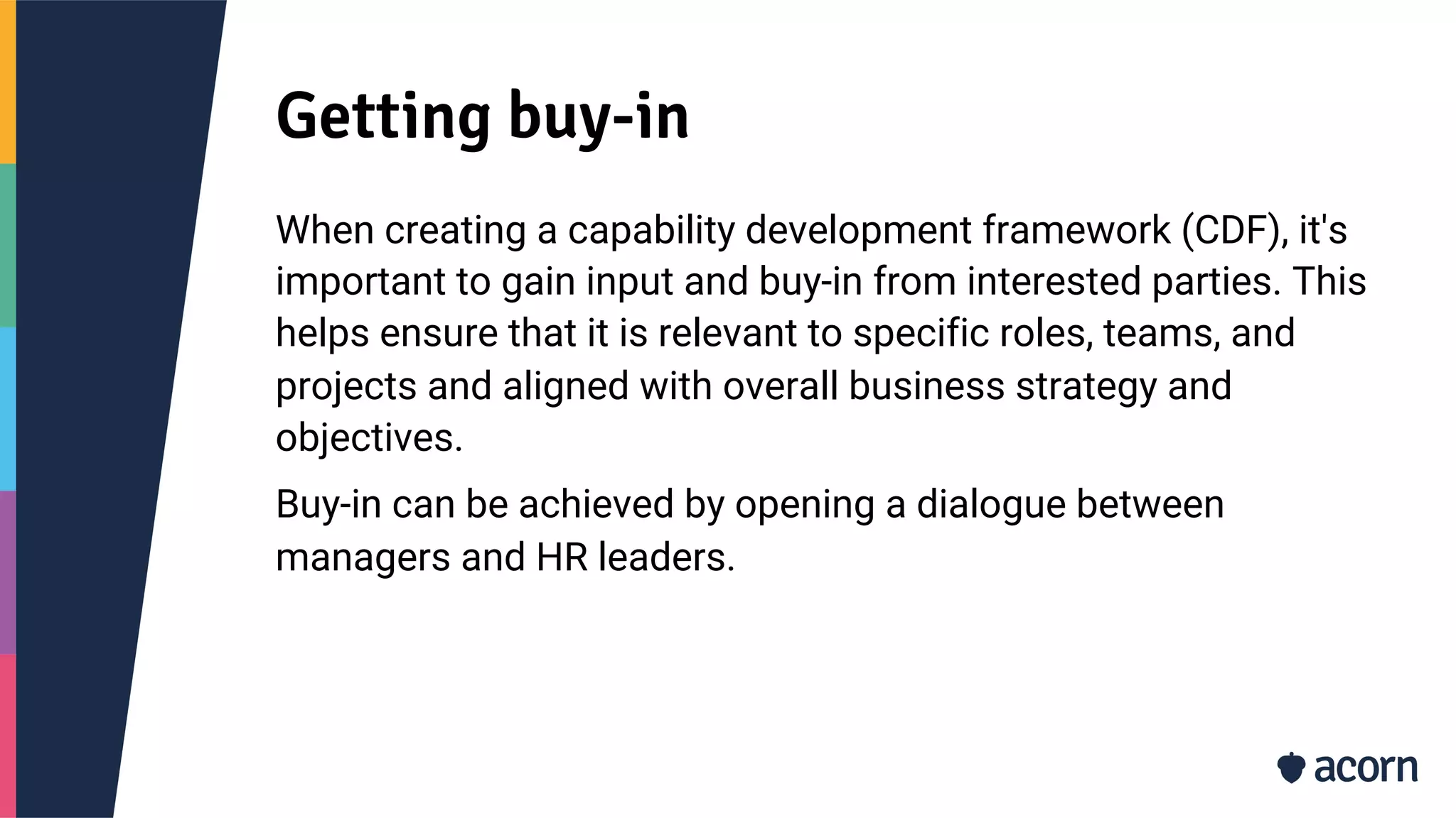 Getting buy-in
When creating a capability development framework (CDF), it's
important to gain input and buy-in from interested parties. This
helps ensure that it is relevant to specific roles, teams, and
projects and aligned with overall business strategy and
objectives.
Buy-in can be achieved by opening a dialogue between
managers and HR leaders.
 