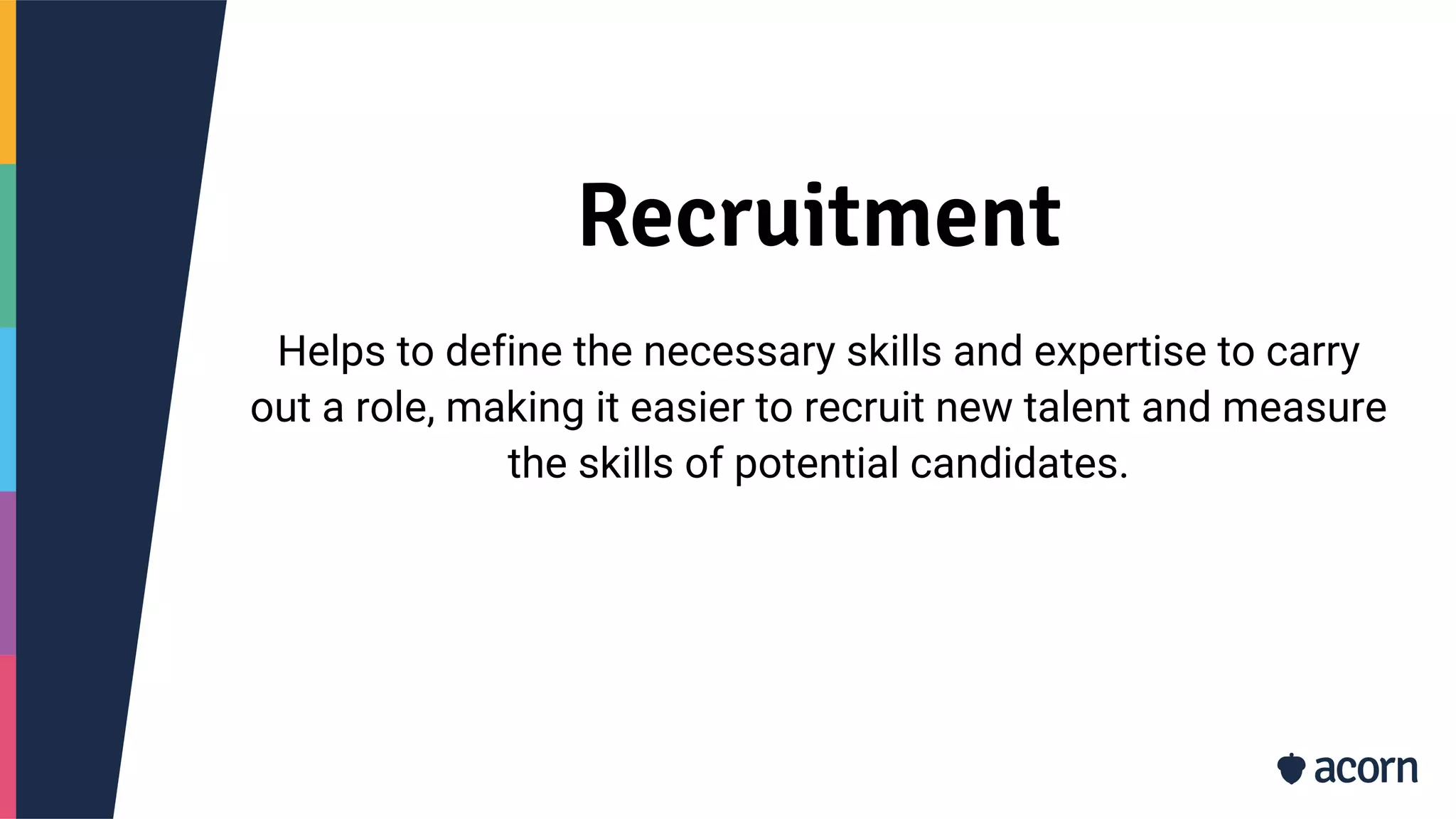 Recruitment
Helps to define the necessary skills and expertise to carry
out a role, making it easier to recruit new talent and measure
the skills of potential candidates.
 