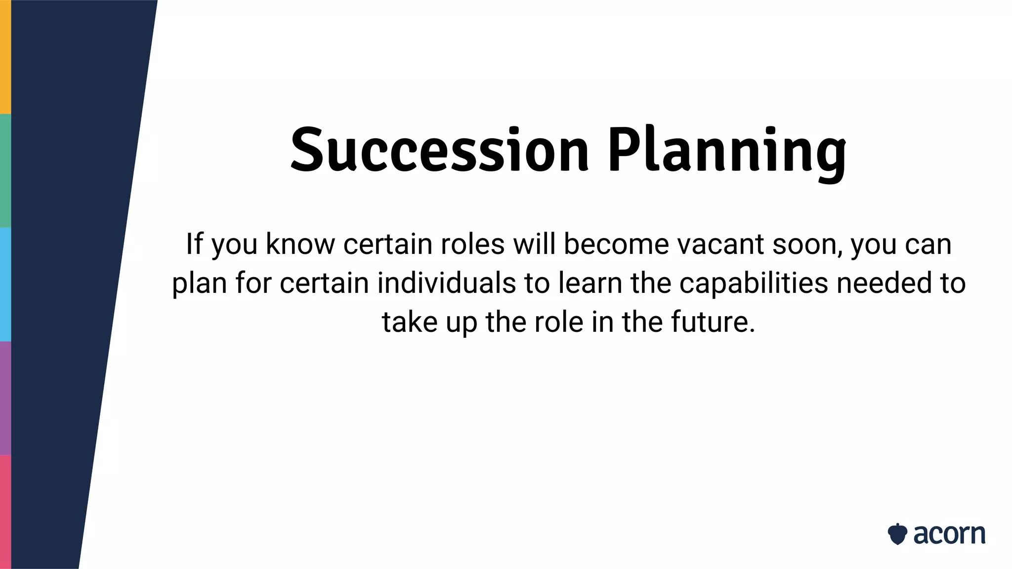 Succession Planning
If you know certain roles will become vacant soon, you can
plan for certain individuals to learn the capabilities needed to
take up the role in the future.
 