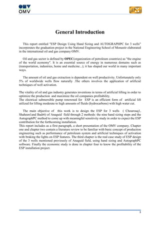 1
General Introduction
This report entitled "ESP Design Using Hand Sizing and AUTOGRAPHPC for 3 wells"
incorporates the graduation project in the National Engineering School of Monastir elaborated
in the international oil and gas company OMV.
Oil and gas sector is defined by OPEC(organization of petroleum countries) as "the engine
of the world economy". It is an essential source of energy in numerous domains such as
(transportation, industries, home and medicine...); it has shaped our world in many important
ways.
The amount of oil and gas extraction is dependent on well productivity. Unfortunately only
5% of worldwide wells flow naturally .The others involves the application of artificial
techniques of well activation.
The vitality of oil and gas industry generates inventions in terms of artificial lifting in order to
optimize the production and maximize the oil companies profitability.
The electrical submersible pump renowned for ESP is an efficient form of artificial lift
utilized for lifting moderate to high amounts of fluids (hydrocarbons) with high water cut.
The main objective of this work is to design the ESP for 3 wells ( Chourouq1,
Shaheen1and Badr6) of Anaguid field through 2 methods: the nine hand sizing steps and the
AutographPC method to come up with meaningful sensitivity study in order to expect the ESP
contribution for the forthcoming installation.
This report includes as a first paragraph, a short presentation of the OMV company. Chapter
one and chapter two contain a literature review to be familiar with basic concept of production
engineering such as performance of petroleum system and artificial techniques of activation
with braking the lights on ESP features. The third chapter is the real case study of ESP design
of the 3 wells mentioned previously of Anaguid field, using hand sizing and AutographPC
software. Finally the economic study is done in chapter four to know the profitability of the
ESP installation project.
 