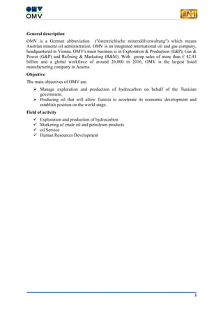 3
General description
OMV is a German abbreviation ("österreichische mineralölverwaltung") which means
Austrian mineral oil administration. OMV is an integrated international oil and gas company,
headquartered in Vienna. OMV's main business is in Exploration & Production (E&P), Gas &
Power (G&P) and Refining & Marketing (R&M). With group sales of more than € 42.41
billion and a global workforce of around 26,800 in 2016, OMV is the largest listed
manufacturing company in Austria.
Objective
The main objectives of OMV are:
 Manage exploration and production of hydrocarbon on behalf of the Tunisian
government.
 Producing oil that will allow Tunisia to accelerate its economic development and
establish position on the world stage.
Field of activity
 Exploration and production of hydrocarbon
 Marketing of crude oil and petroleum products
 oil Service
 Human Resources Development
 