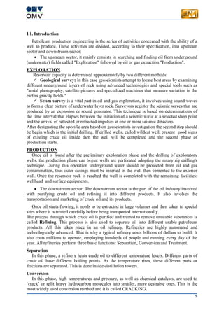 5
I.1. Introduction
Petroleum production engineering is the series of activities concerned with the ability of a
well to produce. These activities are divided, according to their specification, into upstream
sector and downstream sector:
 The upstream sector, it mainly consists in searching and finding oil from underground
(underwater) fields called "Exploration" followed by oil or gas extraction "Production".
EXPLORATION
Reservoir capacity is determined approximately by two different methods:
 Geological survey: In this case geoscientists attempt to locate best areas by examining
different underground layers of rock using advanced technologies and special tools such as
"aerial photography, satellite pictures and specialized machines that measure variation in the
earth's gravity fields."
 Seism survey is a vital part in oil and gas exploration, it involves using sound waves
to form a clear picture of underwater layer rock. Surveyors register the seismic waves that are
produced by an explosion or sound generator. This technique is based on determinations of
the time interval that elapses between the initiation of a seismic wave at a selected shop point
and the arrival of reflected or refracted impulses at one or more seismic detectors.
After designating the specific area based on geoscientists investigation the second step should
be begin which is the initial drilling. If drilled wells, called wildcat well, present good signs
of existing crude oil inside then the well will be completed and the second phase of
production starts.
PRODUCTION
Once oil is found after the preliminary exploration phase and the drilling of exploratory
wells, the production phase can begin: wells are perforated adopting the rotary rig drilling's
technique. During this operation underground water should be protected from oil and gas
contamination, thus outer casings must be inserted in the well then cemented to the exterior
wall. Once the reservoir rock is reached the well is completed with the remaining facilities:
wellhead and surface equipments.
 The downstream sector: The downstream sector is the part of the oil industry involved
with purifying crude oil and refining it into different products. It also involves the
transportation and marketing of crude oil and its products.
Once oil starts flowing, it needs to be extracted in large volumes and then taken to special
sites where it is treated carefully before being transported internationally.
The process through which crude oil is purified and treated to remove unusable substances is
called Refining. This process is also used to separate oil into different usable petroleum
products. All this takes place in an oil refinery. Refineries are highly automated and
technologically advanced. That is why a typical refinery costs billions of dollars to build. It
also costs millions to operate, employing hundreds of people and running every day of the
year. All refineries perform three basic functions: Separation, Conversion and Treatment.
Separation
In this phase, a refinery heats crude oil to different temperature levels. Different parts of
crude oil have different boiling points. As the temperature rises, these different parts or
fractions are separated. This is done inside distillation towers.
Conversion
In this phase, high temperatures and pressure, as well as chemical catalysts, are used to
‘crack’ or split heavy hydrocarbon molecules into smaller, more desirable ones. This is the
most widely used conversion method and it is called CRACKING.
 
