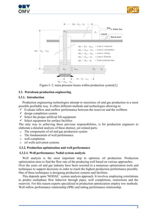 7
Figure I- 2: main pressure losses within production system[1]
I.3. Petroleum production engineering
I.3.1. Introduction
Production engineering technologies attempt to maximize oil and gas production in a most
possible profitable way. It offers different methods and technologies allowing to:
 Evaluate inflow and outflow performance between the reservoir and the wellbore.
 design completion system
 Select the proper artificial lift equipment
 Select equipment for surface facilities
The only way to achieving these previous responsibilities, is for production engineers to
elaborate a detailed analysis of these distinct, yet related parts:
o The components of oil and gas production system
o The fundamentals of well performance
o well completion
o oil wells activation systems
I.3.2. Production optimization and well performance
I.3.2.1. Well performance: Nodal system analysis
Well analysis is the most important step to optimize oil production. Production
optimization aims to find the flow rate of the producing well based on various approaches.
Over the years oil and gas industry have been resorted to a numerous optimization tools and
techniques to support decisions in order to reach the highest production performance possible.
One of these techniques is designing production systems and facilities.
This depends upon 'NODAL' system analysis approach. It involves employing correlations
to predict multiphase flow behavior through pipes, well completions, restrictions and the
reservoir. For this reason experts specialized in production optimization employ tow methods:
Well inflow performance relationship (IPR) and tubing performance relationship.
 