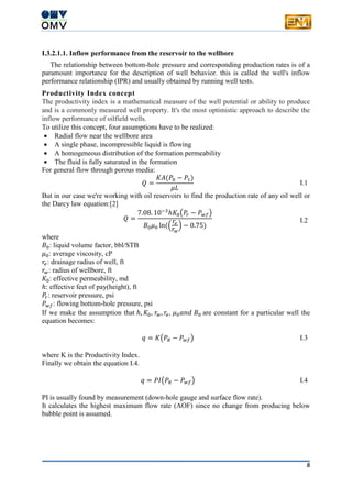 8
I.3.2.1.1. Inflow performance from the reservoir to the wellbore
The relationship between bottom-hole pressure and corresponding production rates is of a
paramount importance for the description of well behavior. this is called the well's inflow
performance relationship (IPR) and usually obtained by running well tests.
Productivity Index concept
The productivity index is a mathematical measure of the well potential or ability to produce
and is a commonly measured well property. It's the most optimistic approach to describe the
inflow performance of oilfield wells.
To utilize this concept, four assumptions have to be realized:
 Radial flow near the wellbore area
 A single phase, incompressible liquid is flowing
 A homogeneous distribution of the formation permeability
 The fluid is fully saturated in the formation
For general flow through porous media:
𝑄 =
𝐾𝐴(𝑃0 − 𝑃1)
𝜇𝐿
I.1
But in our case we're working with oil reservoirs to find the production rate of any oil well or
the Darcy law equation:[2]
𝑄 =
7.08. 10−3
ℎ𝐾0(𝑃𝑟 − 𝑃 𝑤𝑓)
𝐵0 𝜇0 ln((
𝑟𝑒
𝑟𝑤
) − 0.75)
I.2
where
𝐵0: liquid volume factor, bbl/STB
𝜇0: average viscosity, cP
𝑟𝑒: drainage radius of well, ft
𝑟𝑤: radius of wellbore, ft
𝐾0: effective permeability, md
ℎ: effective feet of pay(height), ft
𝑃𝑟: reservoir pressure, psi
𝑃 𝑤𝑓: flowing bottom-hole pressure, psi
If we make the assumption that ℎ, 𝐾0, 𝑟𝑤, 𝑟𝑒, 𝜇0 𝑎𝑛𝑑 𝐵0 are constant for a particular well the
equation becomes:
𝑞 = 𝐾(𝑃𝑅 − 𝑃 𝑤𝑓) I.3
where K is the Productivity Index.
Finally we obtain the equation I.4.
𝑞 = 𝑃𝐼(𝑃𝑅 − 𝑃 𝑤𝑓) I.4
PI is usually found by measurement (down-hole gauge and surface flow rate).
It calculates the highest maximum flow rate (AOF) since no change from producing below
bubble point is assumed.
 