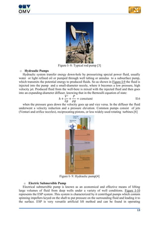 13
Figure I- 8: Typical rod pump [3]
o Hydraulic Pumps
Hydraulic system transfer energy down-hole by pressurizing special power fluid, usually
water or light refined oil or pumped through well tubing or annulus to a subsurface pump,
which transmits the potential energy to produced fluids. So as shown in Figure I-9 the fluid is
injected into the pump and a small-diameter nozzle, where it becomes a low pressure, high
velocity jet. Produced fluid from the well-bore is mixed with the injected fluid and then goes
into an expanding-diameter diffuser. knowing that in the Bernoulli equation of state:
ℎ +
𝑉²
2𝑔
+
𝑃
𝜌𝑔
= 𝑐𝑜𝑛𝑠𝑡𝑎𝑛𝑡 II.6
when the pressure goes down the velocity goes up and vice versa. In the diffuser the fluid
underwent a velocity reduction and a pressure elevation. Common pumps consist of jets
(Venturi and orifice nozzles), reciprocating pistons, or less widely used rotating turbines.[6]
Figure I- 9: Hydraulic pump[4]
o Electric Submersible Pump
Electrical submersible pump is known as an economical and effective means of lifting
large volumes of fluid from deep wells under a variety of well conditions. Figure I-10
represents the ESP system .This system is characterized by it centrifugal pumps which contain
spinning impellers keyed on the shaft to put pressure on the surrounding fluid and leading it to
the surface. ESP is very versatile artificial lift method and can be found in operating
 
